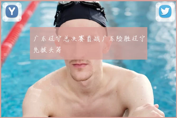 广东辽宁总决赛首战广东险胜辽宁先拔头筹