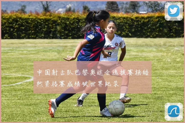 中国射击队巴黎奥运会选拔赛杨皓然资格赛成绩破世界纪录