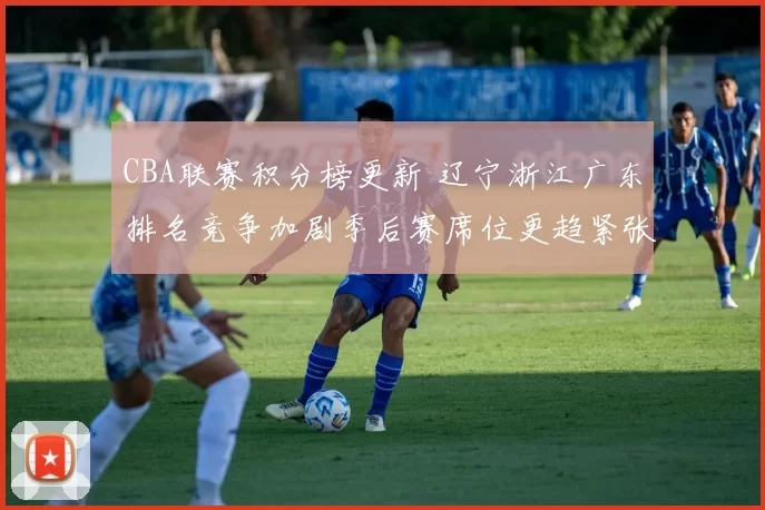 CBA联赛积分榜更新 辽宁浙江广东排名竞争加剧季后赛席位更趋紧张