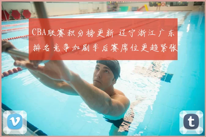 CBA联赛积分榜更新 辽宁浙江广东排名竞争加剧季后赛席位更趋紧张