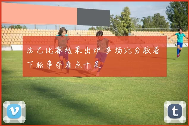 法乙比赛结果出炉 多场比分胶着 下轮争夺看点十足