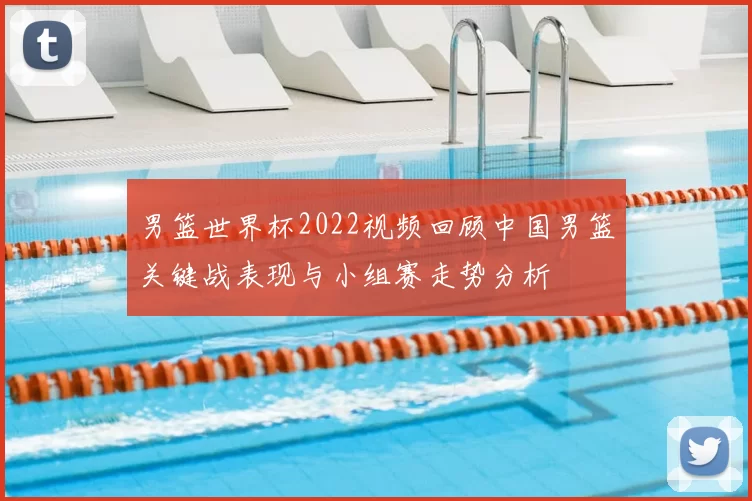 男篮世界杯2022视频回顾中国男篮关键战表现与小组赛走势分析