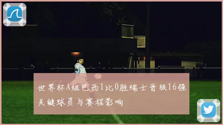 世界杯A组巴西1比0胜瑞士晋级16强关键球员与赛程影响
