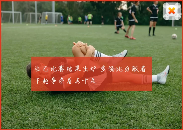 法乙比赛结果出炉 多场比分胶着 下轮争夺看点十足