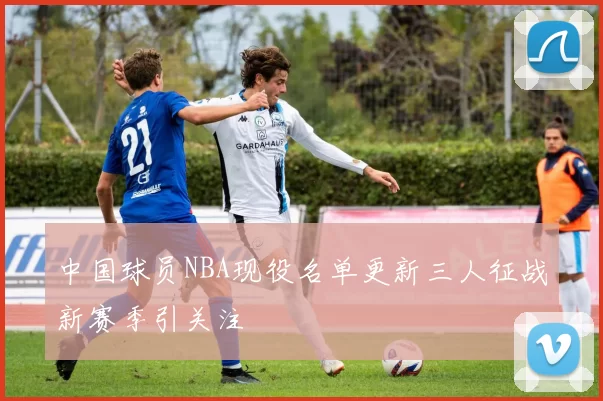 中国球员NBA现役名单更新三人征战新赛季引关注