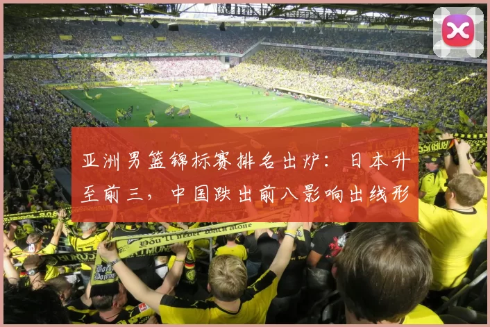亚洲男篮锦标赛排名出炉:日本升至前三,中国跌出前八影响出线形势