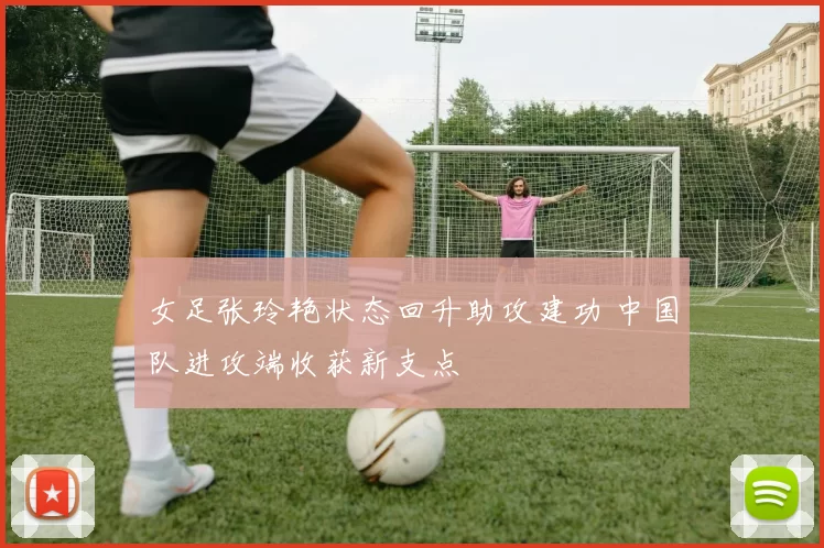 女足张玲艳状态回升助攻建功 中国队进攻端收获新支点
