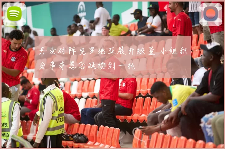 丹麦对阵克罗地亚展开较量 小组积分争夺悬念延续到一轮
