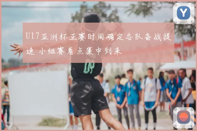 U17亚洲杯正赛时间确定各队备战提速 小组赛看点集中到来