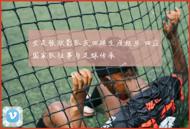 女足张欧影队友回顾生涯经历 回应国家队往事与足球传承