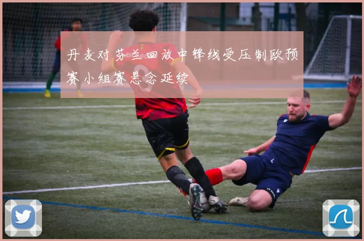 丹麦对芬兰回放中锋线受压制欧预赛小组赛悬念延续