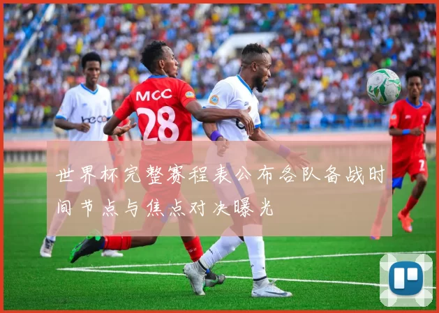 世界杯完整赛程表公布各队备战时间节点与焦点对决曝光