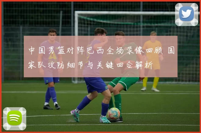 中国男篮对阵巴西全场录像回顾 国家队攻防细节与关键回合解析