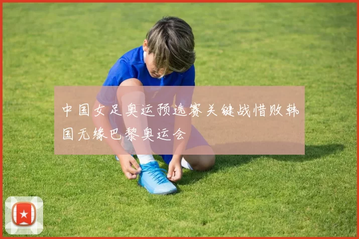 中国女足奥运预选赛关键战惜败韩国无缘巴黎奥运会