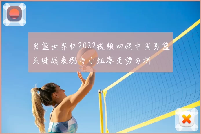 男篮世界杯2022视频回顾中国男篮关键战表现与小组赛走势分析