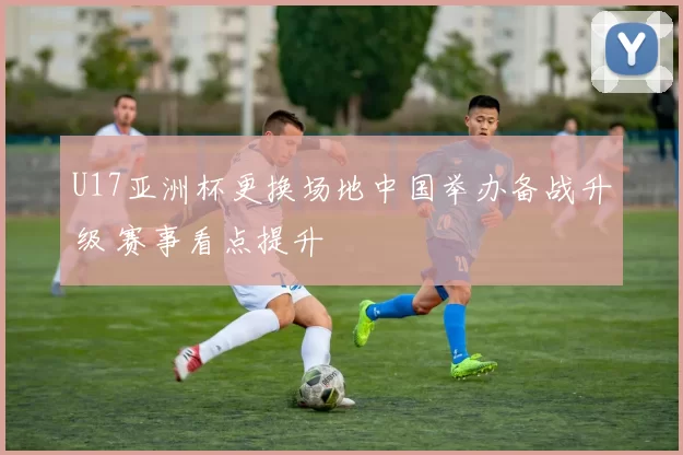U17亚洲杯更换场地中国举办备战升级 赛事看点提升