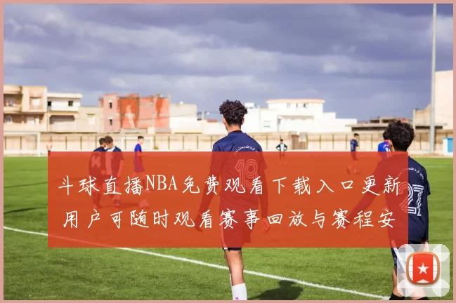 斗球直播NBA免费观看下载入口更新 用户可随时观看赛事回放与赛程安排