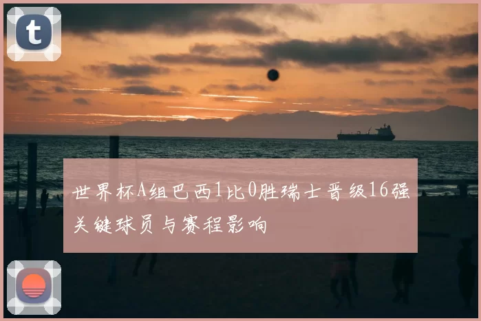 世界杯A组巴西1比0胜瑞士晋级16强关键球员与赛程影响