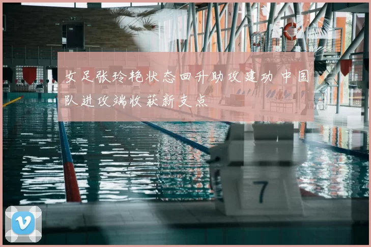 女足张玲艳状态回升助攻建功 中国队进攻端收获新支点