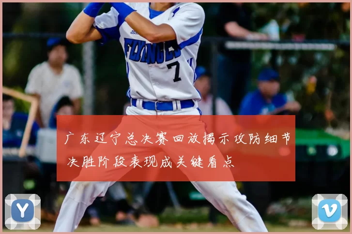 广东辽宁总决赛回放揭示攻防细节 决胜阶段表现成关键看点