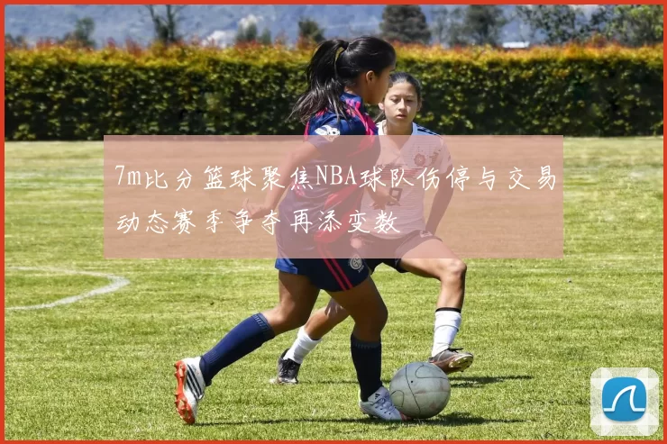 7m比分篮球聚焦NBA球队伤停与交易动态赛季争夺再添变数