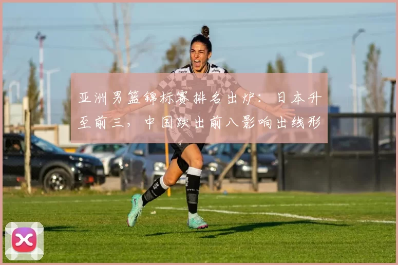 亚洲男篮锦标赛排名出炉:日本升至前三,中国跌出前八影响出线形势
