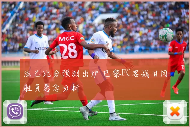 法乙比分预测出炉 巴黎FC客战甘冈胜负悬念分析