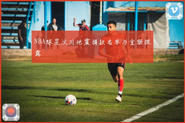 NBA球星汶川地震捐款名单与金额披露