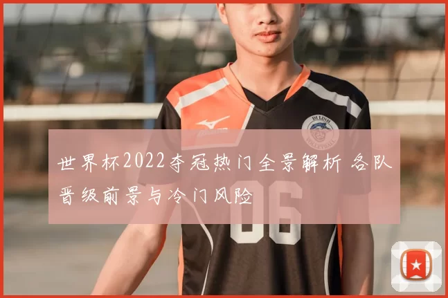 世界杯2022夺冠热门全景解析 各队晋级前景与冷门风险