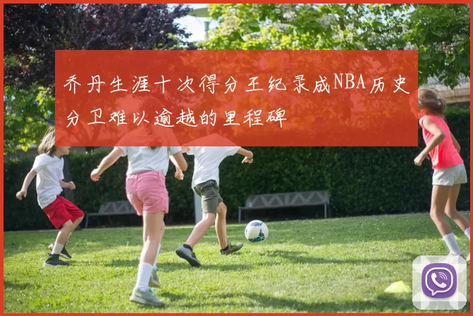 乔丹生涯十次得分王纪录成NBA历史分卫难以逾越的里程碑