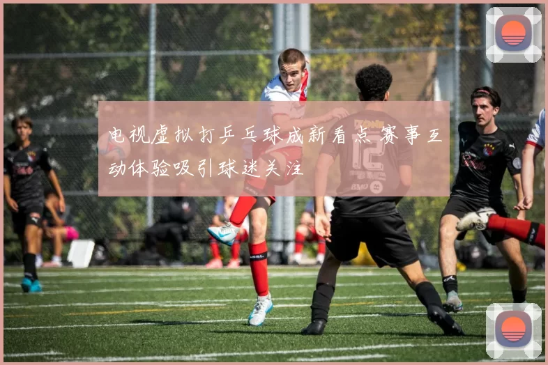 电视虚拟打乒乓球成新看点 赛事互动体验吸引球迷关注