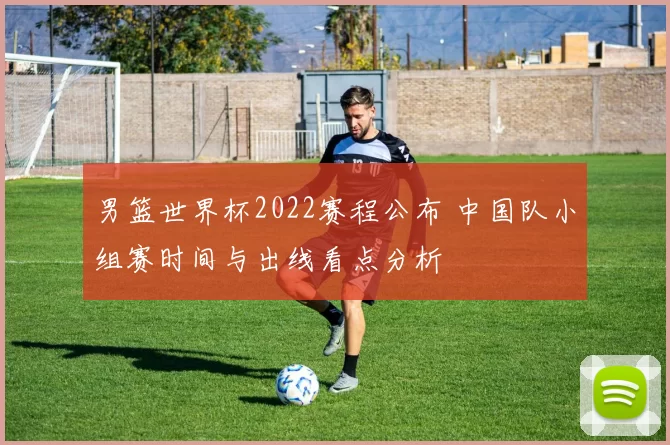 男篮世界杯2022赛程公布 中国队小组赛时间与出线看点分析