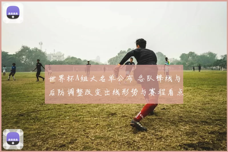 世界杯A组大名单公布 各队锋线与后防调整改变出线形势与赛程看点