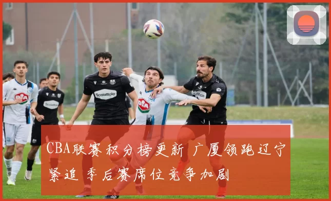 CBA联赛积分榜更新 广厦领跑辽宁紧追 季后赛席位竞争加剧