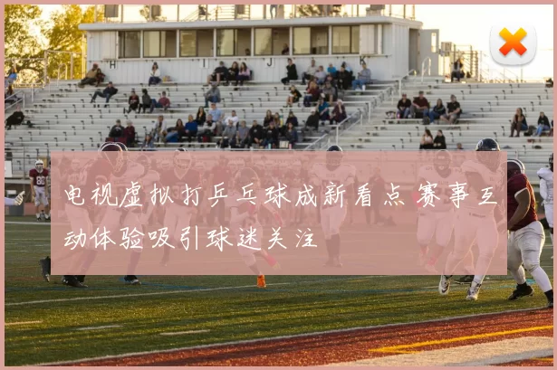 电视虚拟打乒乓球成新看点 赛事互动体验吸引球迷关注